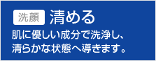 洗顔 清める 肌に優しい成分で洗浄し、清らかな状態へ導きます。