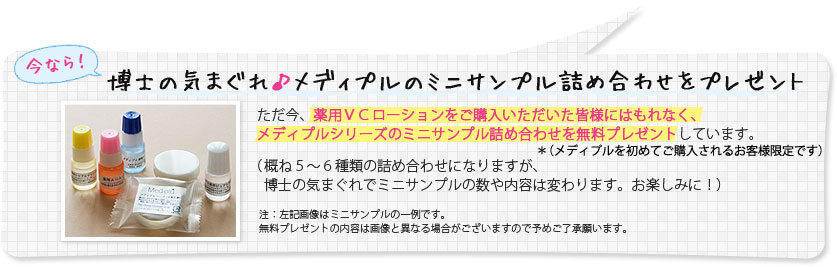 今なら！博士の気まぐれ♪メディプルのミニサンプル詰め合わせをプレゼント　ただいま、薬用VCローションをご購入いただいた皆様にはもれなく、メディプルシリーズのミニサンプル詰め合わせを無料プレゼントしています。（概ね5～6種類の詰め合わせになりますが、博士の気まぐれでミニサンプルの数や内容は変わります。お楽しみに！）※左記画像はミニサンプルの一例です。無料プレゼントの内容は画像と異なる場合がございますので予めご了承願います。