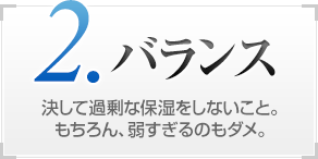 2.バランス 決して過剰な保湿をしないこと。もちろん、弱すぎるのもダメ。